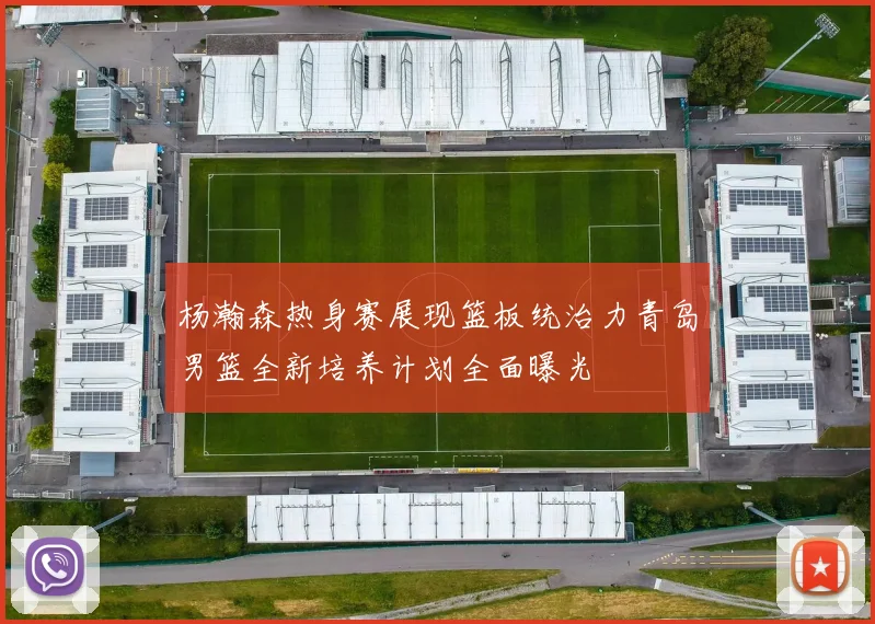 杨瀚森热身赛展现篮板统治力青岛男篮全新培养计划全面曝光