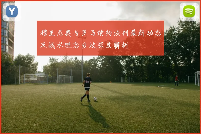 穆里尼奥与罗马续约谈判最新动态及战术理念分歧深度解析
