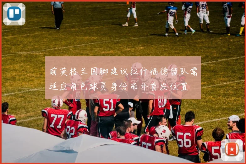 前英格兰国脚建议拉什福德留队需适应角色球员身份而非首发位置