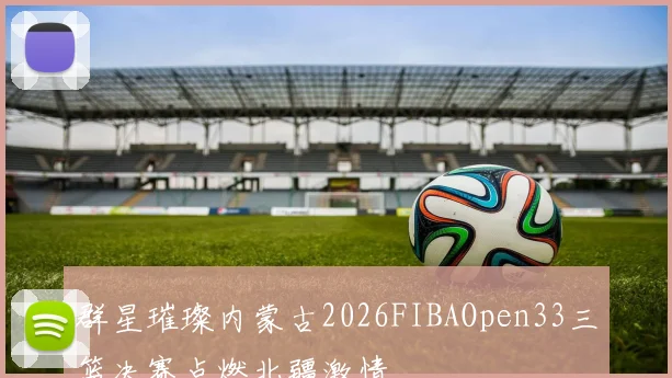 群星璀璨内蒙古2026FIBAOpen33三篮决赛点燃北疆激情