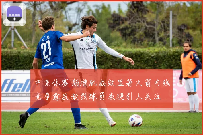 申京休赛期增肌成效显著火箭内线竞争愈发激烈球员表现引人关注