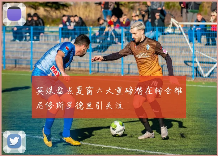 英媒盘点夏窗六大重磅潜在转会维尼修斯罗德里引关注