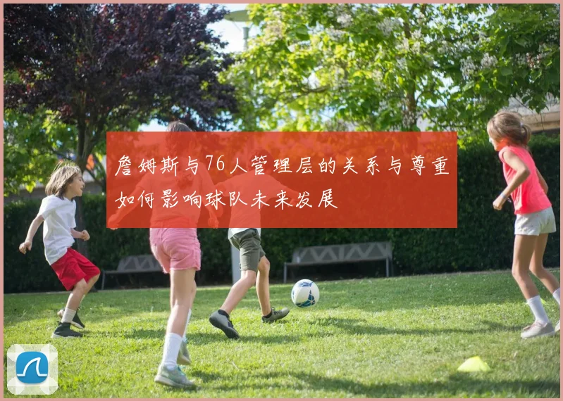詹姆斯与76人管理层的关系与尊重如何影响球队未来发展
